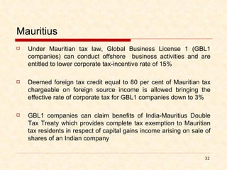 Mauritius Under Mauritian tax law, Global Business License 1 (GBL1 companies) can conduct offshore  business activities and are entitled to lower corporate tax-incentive rate of 15% Deemed foreign tax credit equal to 80 per cent of Mauritian tax chargeable on foreign source income is allowed bringing the effective rate of corporate tax for GBL1 companies down to 3% GBL1 companies can claim benefits of India-Mauritius Double Tax Treaty which provides complete tax exemption to Mauritian tax residents in respect of capital gains income arising on sale of shares of an Indian company 