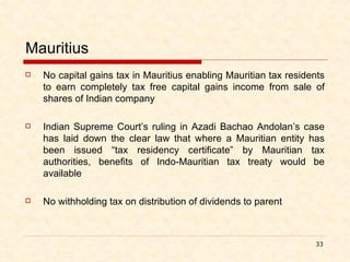 Mauritius No capital gains tax in Mauritius enabling Mauritian tax residents to earn completely tax free capital gains income from sale of shares of Indian company Indian Supreme Court’s ruling in Azadi Bachao Andolan’s case has laid down the clear law that where a Mauritian entity has been issued “tax residency certificate” by Mauritian tax authorities, benefits of Indo-Mauritian tax treaty would be available No withholding tax on distribution of dividends to parent 