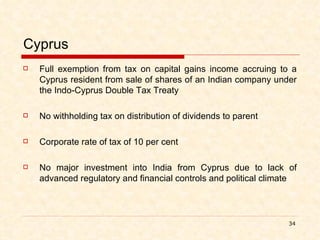 Cyprus Full exemption from tax on capital gains income accruing to a Cyprus resident from sale of shares of an Indian company under the Indo-Cyprus Double Tax Treaty No withholding tax on distribution of dividends to parent Corporate rate of tax of 10 per cent No major investment into India from Cyprus due to lack of advanced regulatory and financial controls and political climate 