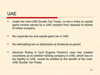 UAE Under the Indo-UAE Double Tax Treaty, no tax in India on capital gains income earned by a UAE resident from disposal of shares of Indian company No corporate tax and capital gains tax in UAE No withholding tax on distribution of dividends to parent Advance Ruling in Cyril Eugene Pereira’s case has created uncertainty as to whether holding company in UAE, which has no tax liability in UAE, would be entitled to the benefit of the Indo-UAE Double Tax Treaty 