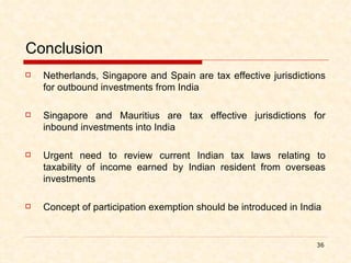Conclusion Netherlands, Singapore and Spain are tax effective jurisdictions for outbound investments from India Singapore and Mauritius are tax effective jurisdictions for inbound investments into India Urgent need to review current Indian tax laws relating to taxability of income earned by Indian resident from overseas investments Concept of participation exemption should be introduced in India 