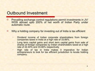 Outbound Investment Prevailing exchange control regulations permit investments in JV/WOS abroad upto 200% of net worth of Indian Party under automatic route. Why a holding company for investing out of India is tax efficient Dividend income of Indian corporate shareholders from foreign companies taxed in India at a high rate of 33.66%. Long term capital gains and short term capital gains from sale of shares of foreign companies by Indian shareholders taxed at a high rate of 22.44% and 33.66% respectively High rate of tax in India makes it imperative for Indian entrepreneurs to look for tax efficient jurisdiction to locate holding company.  