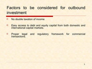 Factors to be considered for outbound investment No double taxation of income Easy access to debt and equity capital from both domestic and international capital markets. Proper legal and regulatory framework for commercial transactions.  
