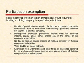 Participation exemption Fiscal incentives which an Indian entrepreneur would require for locating a holding company in a particular jurisdiction : Benefit of participation exemption for income accruing to corporate shareholder from its substantial shareholding (generally between 5% to 20%) in another company. Participation exemption provisions exempt from tax dividend income, capital gains, bonus shares etc. in the hands of the corporate shareholder. No tax on foreign source income of holding company in holding company’s jurisdiction. Wide double tax treaty network. Exemption from withholding and other taxes on dividends declared by, as well as capital gains income from sale of shares of, holding company by the Indian parent.  