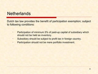 Netherlands Dutch tax law provides the benefit of participation exemption; subject to following conditions: Participation of minimum 5% of paid-up capital of subsidiary which should not be held as inventory. Subsidiary should be subject to profit tax in foreign country. Participation should not be mere portfolio investment.  