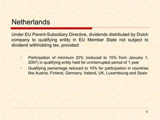 Netherlands Under EU Parent-Subsidiary Directive, dividends distributed by Dutch company to qualifying entity in EU Member State not subject to dividend withholding tax, provided: Participation of minimum 20% (reduced to 15% from January 1, 2007) in qualifying entity held for uninterrupted period of 1 year Qualifying percentage reduced to 10% for participation in countries like Austria, Finland, Germany, Ireland, UK, Luxembourg and Spain 