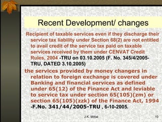Recent Development/ changes Recipient of taxable services even if they discharge their service tax liability under Section 68(2) are not entitled to avail credit of the service tax paid on taxable services received by them under CENVAT Credit Rules, 2004  - TRU on 03.10.2005 (F. No. 345/4/2005-TRU, DATED 3.10.2005) the services provided by money changers in relation to foreign exchange is covered under Banking and financial services as defined under 65(12) of the Finance Act and leviable to service tax under section 65(105)(zm) or section 65(105)(zzk) of the Finance Act, 1994  - F.No. 341/44/2005-TRU  , 6-10-2005. 