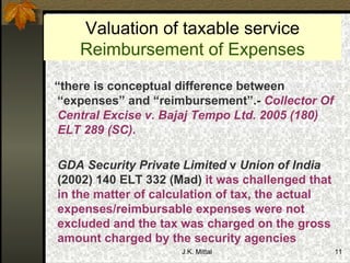 Valuation of taxable service Reimbursement of Expenses “ there is conceptual difference between “expenses” and “reimbursement”.-  Collector Of Central Excise v. Bajaj Tempo Ltd. 2005 (180) ELT 289 (SC) .   GDA Security Private Limited  v  Union of India  (2002) 140 ELT 332 (Mad)  it was challenged that in the matter of calculation of tax, the actual expenses/reimbursable expenses were not excluded and the tax was charged on the gross amount charged by the security agencies  