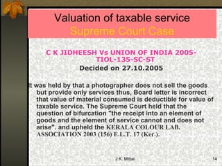 Valuation of taxable service Supreme Court Case C K JIDHEESH Vs UNION OF INDIA 2005-TIOL-135-SC-ST Decided on 27.10.2005  It was held by that a photographer does not sell the goods but provide only services thus, Board letter is incorrect that value of material consumed is deductible for value of taxable service. The Supreme Court held that the question of bifurcation "the receipt into an element of goods and the element of service cannot and does not arise". and upheld the  KERALA COLOUR LAB. ASSOCIATION 2003 (156) E.L.T. 17 (Ker.) .  