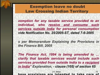 Exemption leave no doubt Law Crossing Indian Territory  Exemption for any taxable service provided to an individual, who  receive and consume such services outside India  for personal consumption  vide Notification No. 25/2005-ST, dated 7-6-2005 As per Memorandum Explaining the Provisions in the Finance Bill, 2005   “ The Finance Act, 1994 is being amended to …clarify that taxable services would include such services provided from outside India to a  recipient in India ”  Explanation, -   clause (105) of section 65 These provisions are intended to take care of taxable services where the service provider is located outside India and the recipient of service is located in India  - TRU’s letter F.No.B1/ 6 /2005-TRU dated 27th July 2005   