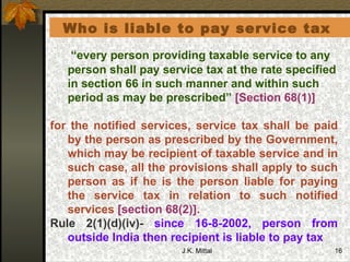   Who is liable to pay service tax   “ every person providing taxable service to any person shall pay service tax at the rate specified in section 66 in such manner and within such period as may be prescribed”  [Section 68(1)]   for the notified services, service tax shall be paid by the person as prescribed by the Government, which may be recipient of taxable service and in such case, all the provisions shall apply to such person as if he is the person liable for paying the service tax in relation to such notified services  [section 68(2)].   Rule 2(1)(d)(iv)-  since 16-8-2002, person from outside India then recipient is liable to pay tax  