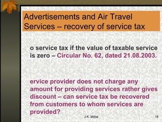 Advertisements and Air Travel Services – recovery of service tax No service tax if the value of taxable service is zero –  Circular No. 62, dated 21.08.2003. Service provider does not charge any amount for providing services rather gives discount – can service tax be recovered from customers to whom services are provided? 