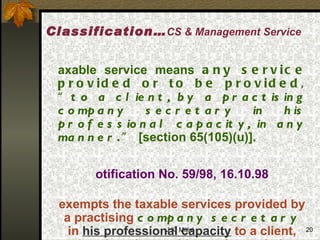 Taxable service means  any service provided or to be provided, “ to a client, by a practising company secretary in his professional capacity, in any manner .”  [section 65(105)(u)]. Notification No. 59/98, 16.10.98 exempts the taxable services provided by a practising  company secretary  in  his professional capacity  to a client, other than the taxable services relating to - accounting, auditing, certifications etc.. Classification… CS & Management Service 