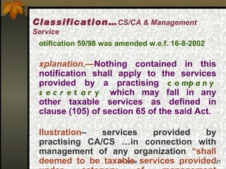 Notification 59/98 was amended w.e.f. 16-8-2002 Explanation .— Nothing contained in this notification shall apply to the services provided by a practising  company secretary  which may fall in any other taxable services as defined in clause (105) of section 65 of the said Act.   Illustration – services provided by practising CA/CS …in connection with management of any organization  “shall deemed to be taxable services provided under category of management consultant” Classification… CS/CA & Management Service 