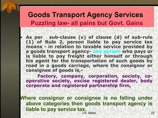 Goods Transport Agency Services   Puzzling law- all pains but Govt. Gains As per   sub-clause (v) of clause (d) of sub-rule (1) of Rule 2, person liable to pay service tax means - in relation to taxable service provided by a goods transport agency-  any person  who pays or is liable to pay freight either himself or through his agent for the transportation of such goods by road in a goods carriage, where the consignor or consignee of goods is,- Factory, company, corporation, society, co-operative society, excise registered dealer, body corporate and registered partnership firm,  Where consignor or consignee is no falling under above categories then goods transport agency is liable to pay service tax.  