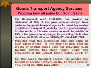 Goods Transport Agency Services   Puzzling law- all pains but Govt. Gains The Government, w.e.f. 01.01.2005, has provided an abatement of 75% of the gross amount charged from customer by goods transport agency for providing service in relation to transport of goods by road in a goods carriage. In other words, in this case, service tax would be leviable on 25% of the gross amount charged for providing this taxable service   ( vide  Notification No. 32/2004-ST, dated 3-12-2004  Provided that this exemption shall not apply in such cases where- (i)  the credit of duty paid on inputs or capital goods used for providing such taxable service has been taken under the provisions of the Cenvat Credit Rules, 2004; or (ii) the goods transport agency has availed the benefit under the notification No. 12/2003-Service Tax, dated the 20th June, 2003 