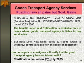 Goods Transport Agency Services   Puzzling law- all pains but Govt. Gains Notification No. 32/2004-ST, dated 3-12-2004 –DG (Service Tax) letter No. V/DGST/43-GTO/02/2005/19879, dated 30.03.2005 The benefit under said Notification is available only in cases where goods transport agency is liable to pay service tax.  Business Line, New Delhi, dated 22-4-2005 ‘DGST to withdraw controversial letter on scope of abatement’ How consignor or consignee will verify that the good transport agency has not taken credit? Clarification issued on 27 th  July 2005 
