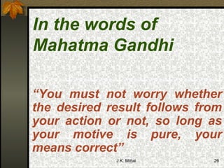 In the words of Mahatma Gandhi   “ You must not worry whether the desired result follows from your action or not, so long as your motive is pure, your means correct” 