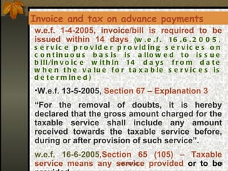 w.e.f. 1-4-2005, invoice/bill is required to be issued within 14 days  ( w.e.f. 16.6.2005, service provider providing services on continuous basis is allowed to issue bill/invoice within 14 days from date when the value for taxable services is determined) W.e.f. 13-5-2005,  Section 67 – Explanation 3  “ For the removal of doubts, it is hereby declared that the gross amount charged for the taxable service shall include any amount received towards the taxable service before, during or after provision of such service”.  w.e.f. 16-6-2005 ,Section 65 (105) – Taxable service means any service provided  or to be provided,- Invoice and tax on advance payments 