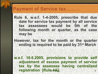 Rule 6, w.e.f. 1-4-2005, prescribe that due date for service tax payment by all service tax assessees would be 5th of the following month or quarter, as the case may be  However, tax for the month or the quarter ending is required to be paid by 31 st  March w.e.f. 16.6.2005, provisions to provide self adjustment of excess payment of service tax by the assessee having centralized registration  [Rule 4A].  Payment of Service tax……… 