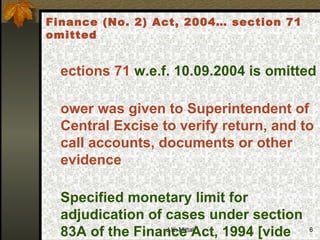 Sections 71  w.e.f. 10.09.2004 is omitted Power was given to Superintendent of Central Excise to verify return, and to call accounts, documents or other evidence  Specified monetary limit for adjudication of cases under section 83A of the Finance Act, 1994 [vide Notification No. 30/2005-ST, dated 10-8-2005  Finance (No. 2) Act, 2004… section 71 omitted 