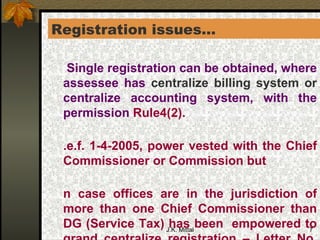 Registration issues… * Single registration can be obtained, where assessee has  centralize billing system or  centralize accounting system, with the permission  Rule4(2). W.e.f. 1-4-2005, power vested with the Chief Commissioner or Commission but In case offices are in the jurisdiction of more than one Chief Commissioner than DG (Service Tax) has been  empowered to grand centralize registration – Letter No. F. No. 341/20/2005-TRU, dated 12 th  May 2002].  [Rule4(3)(a)(b)] . 