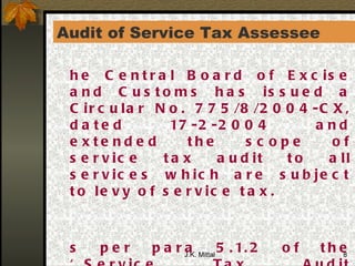 Audit of Service Tax Assessee  The Central Board of Excise and Customs has issued a Circular No. 775/8/2004-CX, dated 17-2-2004 and extended the scope of service tax audit to all services which are subject to levy of service tax. As per para 5.1.2 of the ‘Service Tax Audit Manual-2003’ “taxpayers whose annual service tax payment (in case and input service credit taken together) was Rs. 10 Lakhs or more in the preceding financial year should be subjected to mandatory audit each year”  