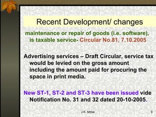 Recent Development/ changes maintenance or repair of goods (i.e. software), is taxable service-  Circular No.81, 7.10.2005 Advertising services – Draft Circular, service tax would be levied on the gross amount including the amount paid for procuring the space in print media. New ST-1, ST-2 and ST-3 have been issued  vide Notification No. 31 and 32 dated 20-10-2005 . 