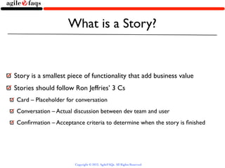 What is a Story?


Story is a smallest piece of functionality that add business value
Stories should follow Ron Jeffries’ 3 Cs
Card – Placeholder for conversation
Conversation – Actual discussion between dev team and user
Conﬁrmation – Acceptance criteria to determine when the story is ﬁnished




                      Copyright © 2013, AgileFAQs. All Rights Reserved.
 