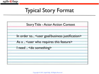 Typical Story Format

       Story Title - Actor Action Context


In order to... <user goal/business justiﬁcation>
As a .. <user who requires this feature>
I need .. <do something>




            Copyright © 2013, AgileFAQs. All Rights Reserved.
 