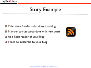 Story Example


Title: Keen Reader subscribes to a blog
In order to stay up-to-date with new posts
As a keen reader of your blog
I need to subscribe to your blog




                  Copyright © 2013, AgileFAQs. All Rights Reserved.
 