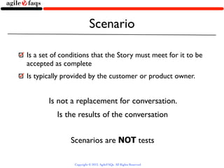 Scenario

Is a set of conditions that the Story must meet for it to be
accepted as complete
Is typically provided by the customer or product owner.


       Is not a replacement for conversation.
          Is the results of the conversation


               Scenarios are NOT tests

                Copyright © 2013, AgileFAQs. All Rights Reserved.
 