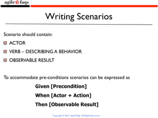 Writing Scenarios
Scenario should contain:
  ACTOR
  VERB – DESCRIBING A BEHAVIOR
  OBSERVABLE RESULT


To accommodate pre-conditions scenarios can be expressed as
               Given [Precondition]
               When [Actor + Action]
               Then [Observable Result]

                           Copyright © 2013, AgileFAQs. All Rights Reserved.
 