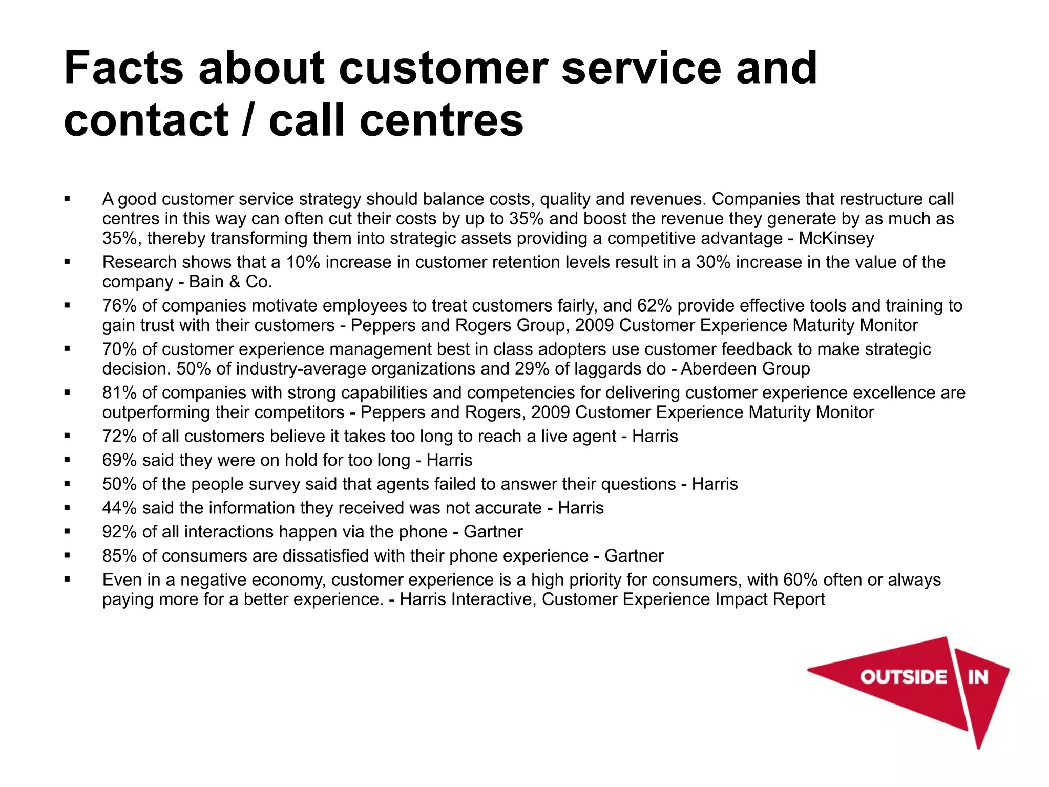 Facts about customer service and contact / call centres A good customer service strategy should balance costs, quality and revenues. Companies that restructure call centres in this way can often cut their costs by up to 35% and boost the revenue they generate by as much as 35%, thereby transforming them into strategic assets providing a competitive advantage - McKinsey  Research shows that a 10% increase in customer retention levels result in a 30% increase in the value of the company - Bain & Co. 76% of companies motivate employees to treat customers fairly, and 62% provide effective tools and training to gain trust with their customers - Peppers and Rogers Group, 2009 Customer Experience Maturity Monitor  70% of customer experience management best in class adopters use customer feedback to make strategic decision. 50% of industry-average organizations and 29% of laggards do - Aberdeen Group  81% of companies with strong capabilities and competencies for delivering customer experience excellence are outperforming their competitors - Peppers and Rogers, 2009 Customer Experience Maturity Monitor  72% of all customers believe it takes too long to reach a live agent ­ Harris  69% said they were on hold for too long - Harris  50% of the people survey said that agents failed to answer their questions - Harris  44% said the information they received was not accurate - Harris  92% of all interactions happen via the phone - Gartner  85% of consumers are dissatisfied with their phone experience - Gartner  Even in a negative economy, customer experience is a high priority for consumers, with 60% often or always paying more for a better experience. - Harris Interactive, Customer Experience Impact Report 