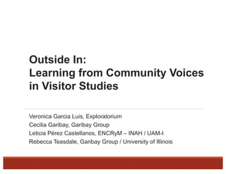 Outside In:
Learning from Community Voices
in Visitor Studies
Veronica Garcia Luis, Exploratorium
Cecilia Garibay, Garibay Group
Leticia Pérez Castellanos, ENCRyM – INAH / UAM-I
Rebecca Teasdale, Garibay Group / University of Illinois
 