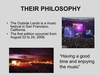 THEIR PHILOSOPHY
• The Outside Lands is a music
festival in San Francisco,
California.
• The first edition occurred from
August 22 to 24, 2008.
“Having a good
time and enjoying
the music”