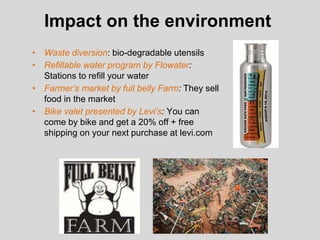 Impact on the environment
• Waste diversion: bio-degradable utensils
• Refillable water program by Flowater:
Stations to refill your water
• Farmer’s market by full belly Farm: They sell
food in the market
• Bike valet presented by Levi’s: You can
come by bike and get a 20% off + free
shipping on your next purchase at levi.com