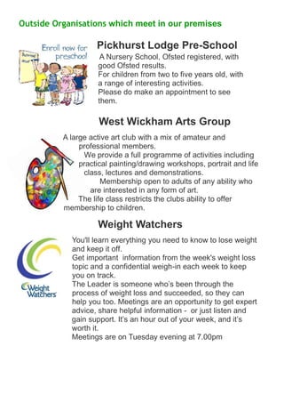 Outside Organisations which meet in our premises Pickhurst Lodge Pre-School 
A Nursery School, Ofsted registered, with good Ofsted results. For children from two to five years old, with a range of interesting activities. Please do make an appointment to see them. West Wickham Arts Group 
A large active art club with a mix of amateur and professional members. We provide a full programme of activities including practical painting/drawing workshops, portrait and life class, lectures and demonstrations. Membership open to adults of any ability who are interested in any form of art. The life class restricts the clubs ability to offer membership to children. 
Weight Watchers 
You'll learn everything you need to know to lose weight and keep it off. Get important information from the week's weight loss topic and a confidential weigh-in each week to keep you on track. The Leader is someone who’s been through the process of weight loss and succeeded, so they can help you too. Meetings are an opportunity to get expert advice, share helpful information - or just listen and gain support. It’s an hour out of your week, and it’s worth it. Meetings are on Tuesday evening at 7.00pm 
