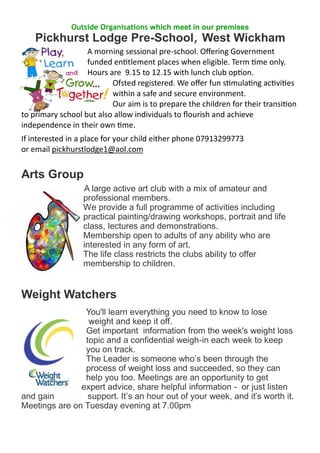 Outside Organisations which meet in our premises
Pickhurst Lodge Pre-School, West Wickham
A morning sessional pre-school. Offering Government
funded entitlement places when eligible. Term time only.
Hours are 9.15 to 12.15 with lunch club option.
Ofsted registered. We offer fun stimulating activities
within a safe and secure environment.
Our aim is to prepare the children for their transition
to primary school but also allow individuals to flourish and achieve
independence in their own time.
If interested in a place for your child either phone 07913299773
or email pickhurstlodge1@aol.com
Arts Group
A large active art club with a mix of amateur and
professional members.
We provide a full programme of activities including
practical painting/drawing workshops, portrait and life
class, lectures and demonstrations.
Membership open to adults of any ability who are
interested in any form of art.
The life class restricts the clubs ability to offer
membership to children.
Weight Watchers
You'll learn everything you need to know to lose
weight and keep it off.
Get important information from the week's weight loss
topic and a confidential weigh-in each week to keep
you on track.
The Leader is someone who’s been through the
process of weight loss and succeeded, so they can
help you too. Meetings are an opportunity to get
expert advice, share helpful information - or just listen
and gain support. It’s an hour out of your week, and it’s worth it.
Meetings are on Tuesday evening at 7.00pm
 