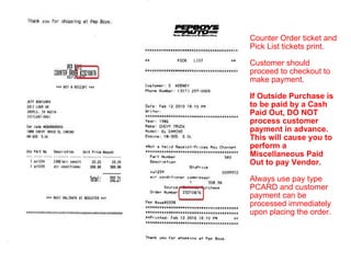 Counter Order ticket and Pick List tickets print. Customer should proceed to checkout to make payment. If Outside Purchase is to be paid by a Cash Paid Out, DO NOT process customer payment in advance. This will cause you to perform a Miscellaneous Paid Out to pay Vendor. Always use pay type PCARD and customer payment can be processed immediately upon placing the order. 