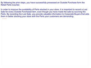 By following the prior steps, you have successfully processed an Outside Purchase form the Retail Parts Counter. In order to improve the availability of Parts stocked in your store, it is important to record a Lost Sale for every Outside Purchased item, even though you have made the sale by sourcing the Parts. By recording the Lost Sale, you provide valuable information to Corporate Buyers that aids them in better stocking your store with the Parts your customers are demanding. 