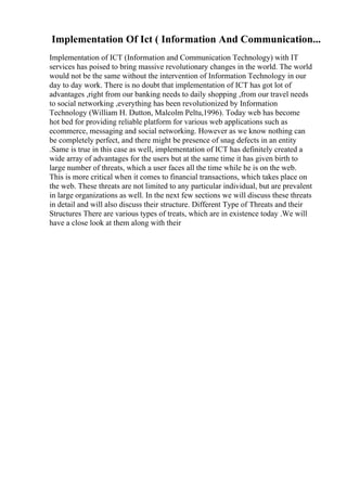 Implementation Of Ict ( Information And Communication...
Implementation of ICT (Information and Communication Technology) with IT
services has poised to bring massive revolutionary changes in the world. The world
would not be the same without the intervention of Information Technology in our
day to day work. There is no doubt that implementation of ICT has got lot of
advantages ,right from our banking needs to daily shopping ,from our travel needs
to social networking ,everything has been revolutionized by Information
Technology (William H. Dutton, Malcolm Peltu,1996). Today web has become
hot bed for providing reliable platform for various web applications such as
ecommerce, messaging and social networking. However as we know nothing can
be completely perfect, and there might be presence of snag defects in an entity
.Same is true in this case as well, implementation of ICT has definitely created a
wide array of advantages for the users but at the same time it has given birth to
large number of threats, which a user faces all the time while he is on the web.
This is more critical when it comes to financial transactions, which takes place on
the web. These threats are not limited to any particular individual, but are prevalent
in large organizations as well. In the next few sections we will discuss these threats
in detail and will also discuss their structure. Different Type of Threats and their
Structures There are various types of treats, which are in existence today .We will
have a close look at them along with their
 