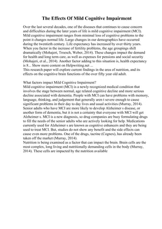The Effects Of Mild Cognitive Impairment
Over the last several decades, one of the diseases that continues to cause concern
and difficulties during the later years of life is mild cognitive impairment (MCI).
Mild cognitive impairment ranges from minimal loss of cognitive problems to the
point it changes normal life. Large changes in our demographics have occurred
during the twentieth century. Life expectancy has increased by over thirty years.
When you factor in the increase of fertility problems, the age groupings shift
dramatically (Mohajeri, Troesch, Weber, 2014). These changes impact the demand
for health and long term care, as well as expenses for pensions and social security
(Mohajeri, et al., 2014). Another factor adding to this situation is, health expectancy
is 8... Show more content on Helpwriting.net ...
This research paper will explore current findings in the area of nutrition, and its
effects on the cognitive brain functions of the over fifty year old adult.
What factors impact Mild Cognitive Impairment?
Mild cognitive impairment (MCI) is a newly recognized medical condition that
involves the stage between normal, age related cognitive decline and more serious
decline associated with dementia. People with MCI can have problems with memory,
language, thinking, and judgement that generally aren t severe enough to cause
significant problems in their day to day lives and usual activities (Murray, 2014).
Senior adults who have MCI are more likely to develop Alzheimer s disease, or
another form of dementia, but it is not a certainty that everyone with MCI will get
Alzheimer s. MCI is a new diagnosis, so drug companies are busy formulating drugs
to fill the needs of the senior adults who are actively looking for help. Medications
currently used for Alzheimer s are known as cognitive enhancers and they are being
used to treat MCI. But, studies do not show any benefit and the side effects can
cause even more problems. One of the drugs, tacrine (Cognex), has already been
taken off the market (Murray, 2014).
Nutrition is being examined as a factor that can impact the brain. Brain cells are the
most complex, long living and nutritionally demanding cells in the body (Murray,
2014). These cells are impacted by the nutrition available
 