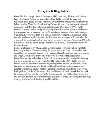 Essay On Killing Pablo
Colombia lived an age of terror during the 1980 s and early 1990 s, each citizen
kept a frightened feeling permanently. Killing Pablo by Mark Bowden is a
nonfiction book based on a real life story about the tremendous drug lord that was
Pablo Escobar. Mark Bowden describes Pablo s life since his youth until his death,
supposedly killed by the Colombian authorities on December of 1993. Pablo
Escobar is altered by his family and society of the time when he was a kid because
it encourages him to become a powerful and dangerous man who s main business
is cocaine. Escobar was born in a humble family in Rionegro, Antioquia, a small
town located near Medellin at the east, his mom was his major influence when he
was a kid. By the time, humble boys were very ambitious, one of them was Pablo, he
was always thinking about living a materialistic life and... Show more content on
Helpwriting.net ...
Bombs exploding everywhere and at anytime scared everyone making people to
better stay at home. The ones having the power were the Drug Lords and terrorist
guerrillas who sustained themselves by making illegal businesses, such as weapons
and drugs. Cocaine was the boom for Escobar s power so the respectable
Colombian society had picked a fight with the most powerful man in their country,
and there would be hell to pay (Bowden 44). In the early 1980 s Pablo was not
known yet a lot, but then when he was gaining power, no one could offend Pablo
in public because that person then would be killed. So not a single person was
capable of complain against Pablo or demand something against him. That s why
Rodrigo Lara Bonilla, Colombian politician Minister of Justice was killed in 1984,
he announced who was the real Pablo Escobar and he was Pablo s first victim. It s
sad how can a person be so dominant and powerful to create that strong fear in a huge
society, instead of contributing favorable stuff for
 