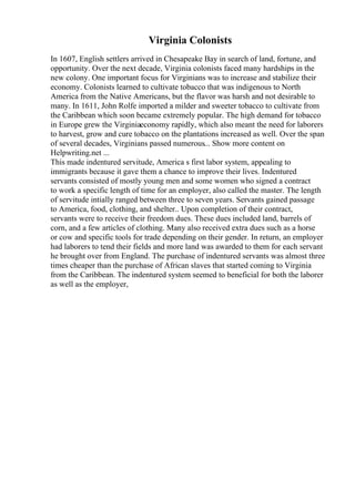 Virginia Colonists
In 1607, English settlers arrived in Chesapeake Bay in search of land, fortune, and
opportunity. Over the next decade, Virginia colonists faced many hardships in the
new colony. One important focus for Virginians was to increase and stabilize their
economy. Colonists learned to cultivate tobacco that was indigenous to North
America from the Native Americans, but the flavor was harsh and not desirable to
many. In 1611, John Rolfe imported a milder and sweeter tobacco to cultivate from
the Caribbean which soon became extremely popular. The high demand for tobacco
in Europe grew the Virginiaeconomy rapidly, which also meant the need for laborers
to harvest, grow and cure tobacco on the plantations increased as well. Over the span
of several decades, Virginians passed numerous... Show more content on
Helpwriting.net ...
This made indentured servitude, America s first labor system, appealing to
immigrants because it gave them a chance to improve their lives. Indentured
servants consisted of mostly young men and some women who signed a contract
to work a specific length of time for an employer, also called the master. The length
of servitude intially ranged between three to seven years. Servants gained passage
to America, food, clothing, and shelter.. Upon completion of their contract,
servants were to receive their freedom dues. These dues included land, barrels of
corn, and a few articles of clothing. Many also received extra dues such as a horse
or cow and specific tools for trade depending on their gender. In return, an employer
had laborers to tend their fields and more land was awarded to them for each servant
he brought over from England. The purchase of indentured servants was almost three
times cheaper than the purchase of African slaves that started coming to Virginia
from the Caribbean. The indentured system seemed to beneficial for both the laborer
as well as the employer,
 