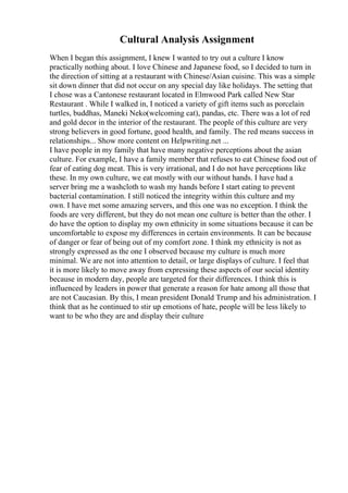 Cultural Analysis Assignment
When I began this assignment, I knew I wanted to try out a culture I know
practically nothing about. I love Chinese and Japanese food, so I decided to turn in
the direction of sitting at a restaurant with Chinese/Asian cuisine. This was a simple
sit down dinner that did not occur on any special day like holidays. The setting that
I chose was a Cantonese restaurant located in Elmwood Park called New Star
Restaurant . While I walked in, I noticed a variety of gift items such as porcelain
turtles, buddhas, Maneki Neko(welcoming cat), pandas, etc. There was a lot of red
and gold decor in the interior of the restaurant. The people of this culture are very
strong believers in good fortune, good health, and family. The red means success in
relationships... Show more content on Helpwriting.net ...
I have people in my family that have many negative perceptions about the asian
culture. For example, I have a family member that refuses to eat Chinese food out of
fear of eating dog meat. This is very irrational, and I do not have perceptions like
these. In my own culture, we eat mostly with our without hands. I have had a
server bring me a washcloth to wash my hands before I start eating to prevent
bacterial contamination. I still noticed the integrity within this culture and my
own. I have met some amazing servers, and this one was no exception. I think the
foods are very different, but they do not mean one culture is better than the other. I
do have the option to display my own ethnicity in some situations because it can be
uncomfortable to expose my differences in certain environments. It can be because
of danger or fear of being out of my comfort zone. I think my ethnicity is not as
strongly expressed as the one I observed because my culture is much more
minimal. We are not into attention to detail, or large displays of culture. I feel that
it is more likely to move away from expressing these aspects of our social identity
because in modern day, people are targeted for their differences. I think this is
influenced by leaders in power that generate a reason for hate among all those that
are not Caucasian. By this, I mean president Donald Trump and his administration. I
think that as he continued to stir up emotions of hate, people will be less likely to
want to be who they are and display their culture
 
