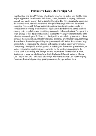 Persuasive Essay On Foreign Aid
Ever had that one friend? The one who tries to help, but no matter how hard he tries,
he just aggravates the situation. This friend, Steve, insists he is helping, and those
around, too, would support that he is indeed helping. But Steve is actually worsening
the circumstances. He is like countries who provide foreign aidto less developed
countries. Foreign aid, defined as the international transfer of capital, goods, or
services from a country or international organization for the benefit of the recipient
country or its population, can be military, economic, or humanitarian ( Foreign ). It is
often granted to less developed countries in order to evoke governmentreforms or to
stimulate economic growth. However, foreign aid neither elicits government reform,
nor does it consistently and reliably stimulate economic growth; therefore, the United
States should discontinue providing foreign economic aid. When Steve tries to help,
he insists he is improving the situation and creating a higher quality environment.
Comparably, foreign aid is often granted to reward just, democratic governments, or
induce reforms from autocratic governments. On the contrary, according to the
World Bank s Assessing Aid, foreign aid and reform have little relation. Rather,
foreign aid is more harmful than beneficial. Katherine Erbeznik writes in Money
Can t Buy You Law: The Effects of Foreign Aid on the Rule of Law in Developing
Countries, Instead of promoting good governance, foreign aid can skew
 