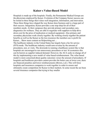 Kaiser s Value-Based Model
Hospitals is made up of the hospitals. Finally, the Permanente Medical Groups are
the physicians employed by Kaiser. Evolution of the Company Kaiser success can
be rooted in three things that it does well integration, information, and innovation.
These three things have shaped the way Kaiser does business and is a large part of
their success. Integration, Kaiser provides a one stop shop for all of their
members needs. At their campuses they provide primary and secondary care,
diagnostics for wellness. They are able to negotiate with suppliers to help drive
down cost for the price of medication or medical equipment. Also primary and
secondary physicians work closely together. By working closely together the patient
benefits as well as the Kaiser as the less resources the members use is profit for
Kaiser.... Show more content on Helpwriting.net ...
The healthcare industry in the United States has largely been a fee for service
(FFS) mode. The healthcare industry would earn revenue by the amount of
procedures, test, or visits. The downside to running a healthcare system like is that
hospitals are encouraged to run unnecessary procedures or test. In economics this
can be known as supplier induced demand. However, the ACA seeks to change all of
this by implementing a new model of value based reimbursement. The value based
model is more concerned about quality outcomes verses the amount of procedures. If
hospitals and healthcare providers cannot provider the better care at lower cost, there
are financial penalties and lower reimbursements (Brown, n.d.). This will force
hospitals and insurances companies to work together in order to ensure and
ultimately create competition for Kaiser in their markets. In some recent the are been
several insurance companies that trying to buy smaller
 