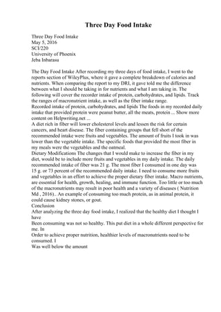 Three Day Food Intake
Three Day Food Intake
May 5, 2016
SCI/220
University of Phoenix
Jeba Inbarasu
The Day Food Intake After recording my three days of food intake, I went to the
reports section of WileyPlus, where it gave a complete breakdown of calories and
nutrients. When comparing the report to my DRI, it gave told me the difference
between what I should be taking in for nutrients and what I am taking in. The
following will cover the recorder intake of protein, carbohydrates, and lipids. Track
the ranges of macronutrient intake, as well as the fiber intake range.
Recorded intake of protein, carbohydrates, and lipids The foods in my recorded daily
intake that provided protein were peanut butter, all the meats, protein ... Show more
content on Helpwriting.net ...
A diet rich in fiber will lower cholesterol levels and lessen the risk for certain
cancers, and heart disease. The fiber containing groups that fell short of the
recommended intake were fruits and vegetables. The amount of fruits I took in was
lower than the vegetable intake. The specific foods that provided the most fiber in
my meals were the vegetables and the oatmeal.
Dietary Modifications The changes that I would make to increase the fiber in my
diet, would be to include more fruits and vegetables in my daily intake. The daily
recommended intake of fiber was 21 g. The most fiber I consumed in one day was
15 g. or 73 percent of the recommended daily intake. I need to consume more fruits
and vegetables in an effort to achieve the proper dietary fiber intake. Macro nutrients,
are essential for health, growth, healing, and immune function. Too little or too much
of the macronutrients may result in poor health and a variety of diseases ( Nutrition
Md , 2016).. An example of consuming too much protein, as in animal protein, it
could cause kidney stones, or gout.
Conclusion
After analyzing the three day food intake, I realized that the healthy diet I thought I
have
Been consuming was not so healthy. This put diet in a whole different perspective for
me. In
Order to achieve proper nutrition, healthier levels of macronutrients need to be
consumed. I
Was well below the amount
 