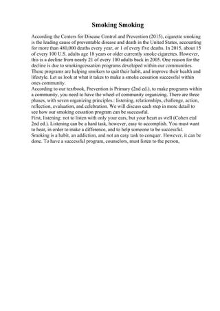 Smoking Smoking
According the Centers for Disease Control and Prevention (2015), cigarette smoking
is the leading cause of preventable disease and death in the United States, accounting
for more than 480,000 deaths every year, or 1 of every five deaths. In 2015, about 15
of every 100 U.S. adults age 18 years or older currently smoke cigarettes. However,
this is a decline from nearly 21 of every 100 adults back in 2005. One reason for the
decline is due to smokingcessation programs developed within our communities.
These programs are helping smokers to quit their habit, and improve their health and
lifestyle. Let us look at what it takes to make a smoke cessation successful within
ones community.
According to our textbook, Prevention is Primary (2nd ed.), to make programs within
a community, you need to have the wheel of community organizing. There are three
phases, with seven organizing principles.: listening, relationships, challenge, action,
reflection, evaluation, and celebration. We will discuss each step in more detail to
see how our smoking cessation program can be successful.
First, listening: not to listen with only your ears, but your heart as well (Cohen etal
2nd ed.). Listening can be a hard task, however, easy to accomplish. You must want
to hear, in order to make a difference, and to help someone to be successful.
Smoking is a habit, an addiction, and not an easy task to conquer. However, it can be
done. To have a successful program, counselors, must listen to the person,
 